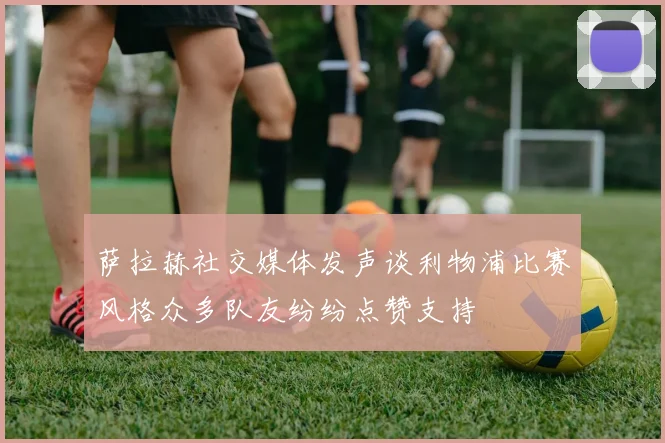 萨拉赫社交媒体发声谈利物浦比赛风格众多队友纷纷点赞支持