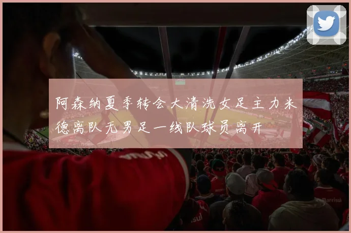 阿森纳夏季转会大清洗女足主力米德离队无男足一线队球员离开
