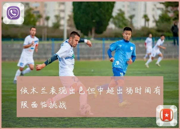 依木兰表现出色但中超出场时间有限面临挑战