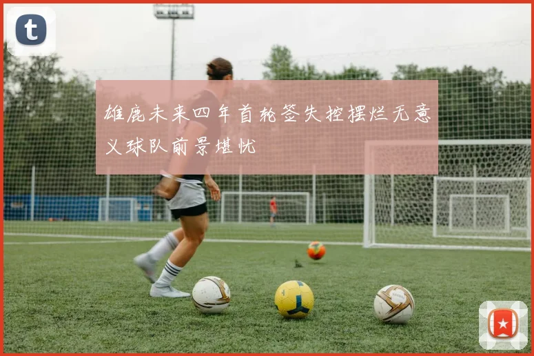 雄鹿未来四年首轮签失控摆烂无意义球队前景堪忧