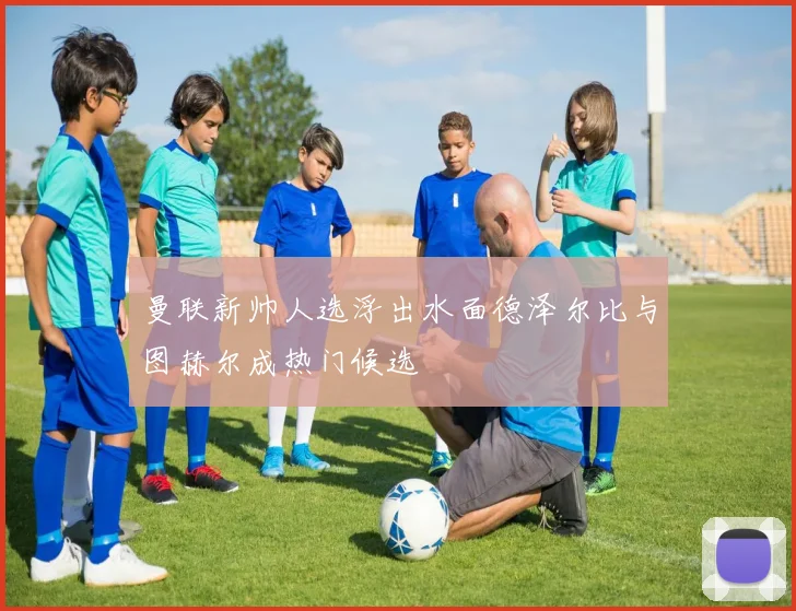 曼联新帅人选浮出水面德泽尔比与图赫尔成热门候选