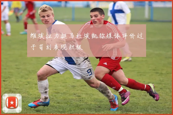 维埃拉力挺马杜埃凯称媒体评价过于苛刻表现积极