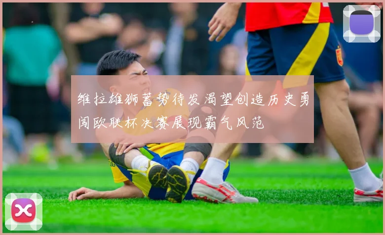 维拉雄狮蓄势待发渴望创造历史勇闯欧联杯决赛展现霸气风范