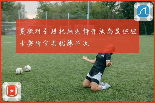 曼联对引进托纳利持开放态度但纽卡要价令其犹豫不决