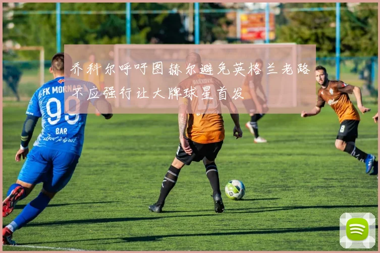 乔科尔呼吁图赫尔避免英格兰老路不应强行让大牌球星首发