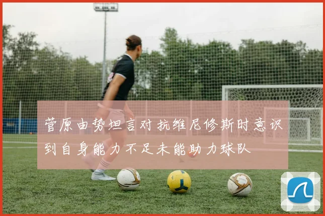 菅原由势坦言对抗维尼修斯时意识到自身能力不足未能助力球队
