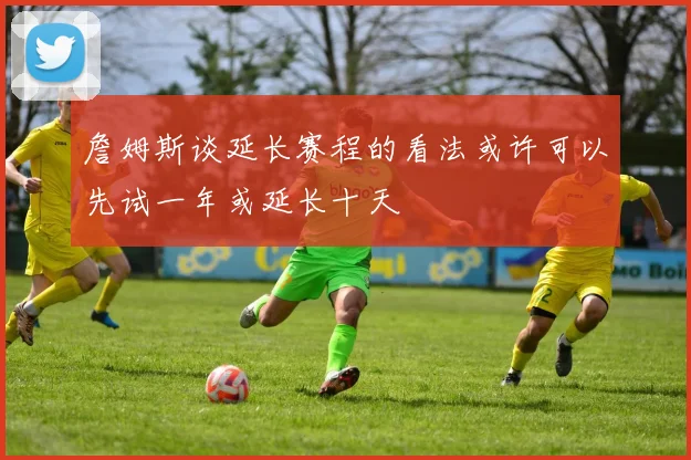 詹姆斯谈延长赛程的看法或许可以先试一年或延长十天