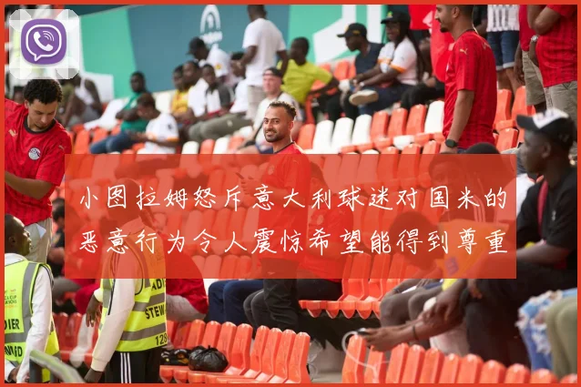 小图拉姆怒斥意大利球迷对国米的恶意行为令人震惊希望能得到尊重与支持