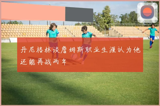 丹尼格林谈詹姆斯职业生涯认为他还能再战两年