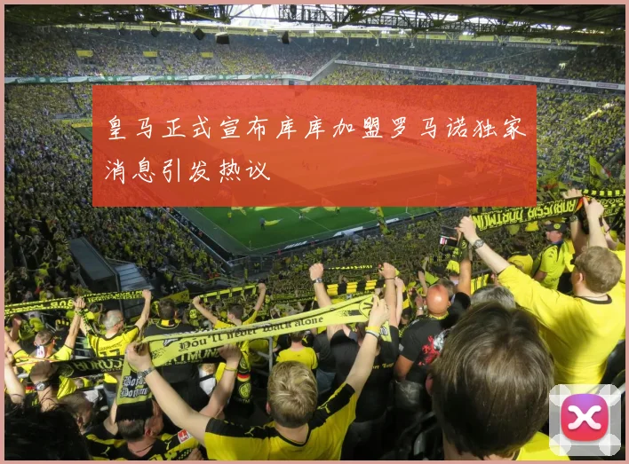 皇马正式宣布库库加盟罗马诺独家消息引发热议