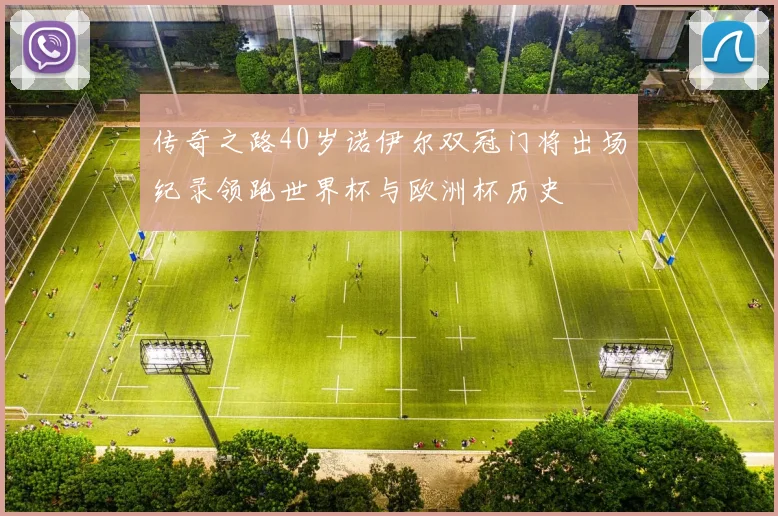 传奇之路40岁诺伊尔双冠门将出场纪录领跑世界杯与欧洲杯历史