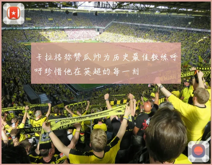 卡拉格称赞瓜帅为历史最佳教练呼吁珍惜他在英超的每一刻
