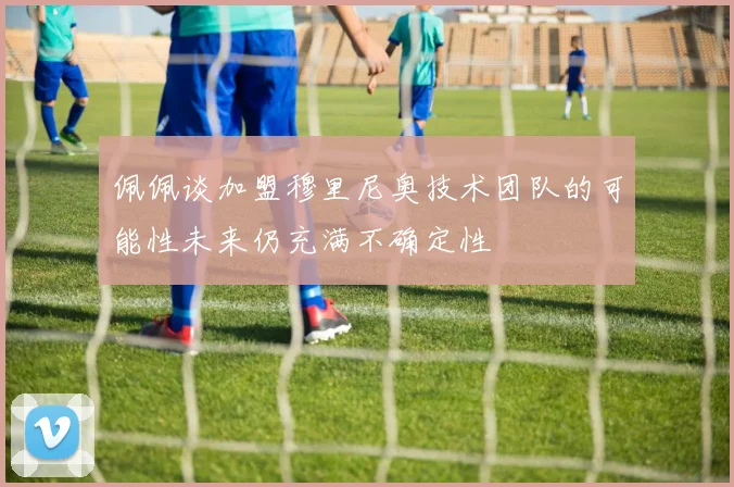 佩佩谈加盟穆里尼奥技术团队的可能性未来仍充满不确定性