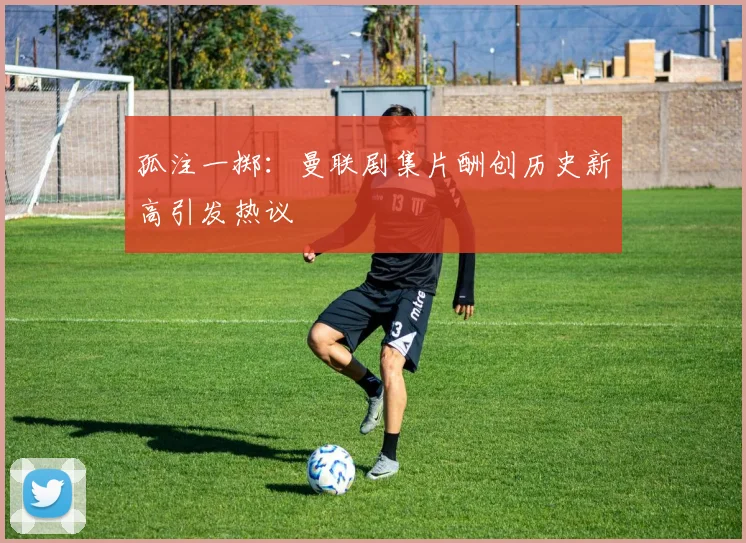 孤注一掷：曼联剧集片酬创历史新高引发热议