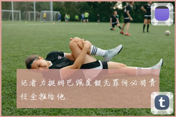 记者力挺姆巴佩度假无罪何必将责任全推给他