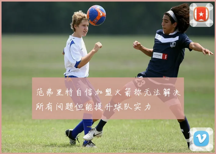 范弗里特自信加盟火箭称无法解决所有问题但能提升球队实力