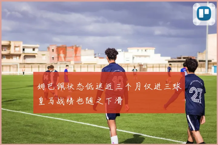 姆巴佩状态低迷近三个月仅进三球皇马战绩也随之下滑
