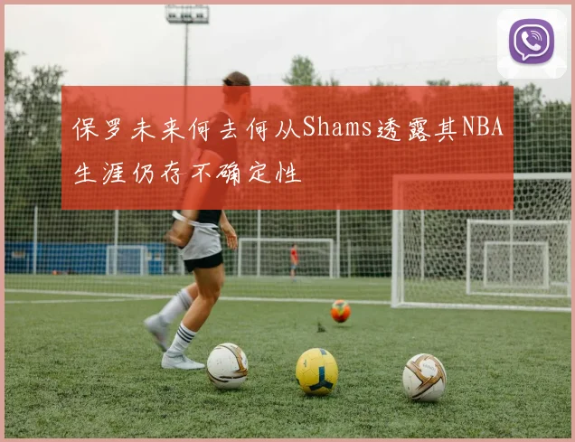 保罗未来何去何从Shams透露其NBA生涯仍存不确定性