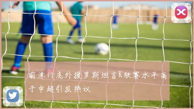 前津门虎外援罗斯坦言K联赛水平高于中超引发热议