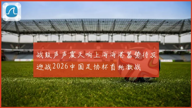 战鼓声声震天响上海海港蓄势待发迎战2026中国足协杯首轮激战