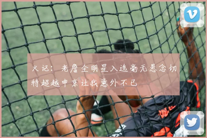 火记：老詹全明星入选毫无悬念切特超越申京让我意外不已