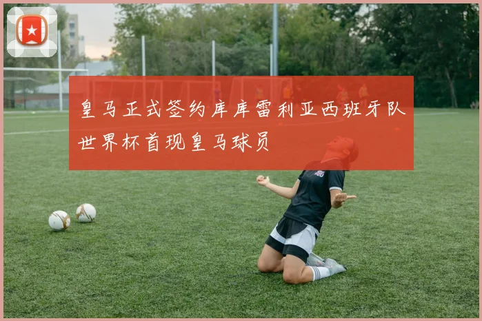 皇马正式签约库库雷利亚西班牙队世界杯首现皇马球员
