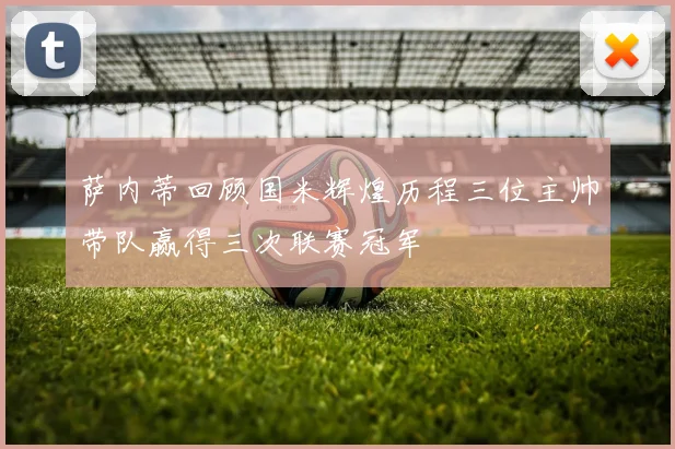 萨内蒂回顾国米辉煌历程三位主帅带队赢得三次联赛冠军